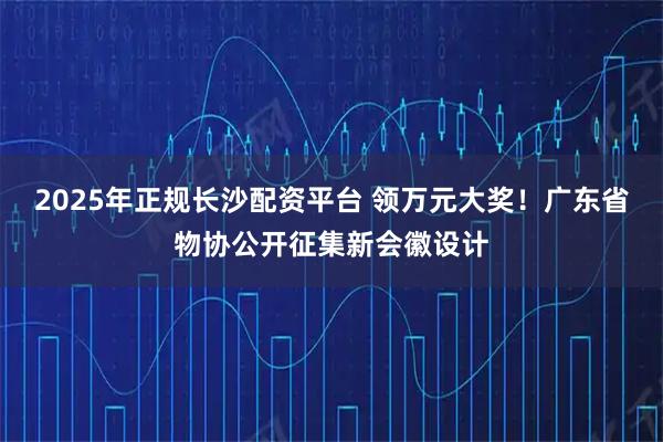2025年正规长沙配资平台 领万元大奖！广东省物协公开征集新会徽设计