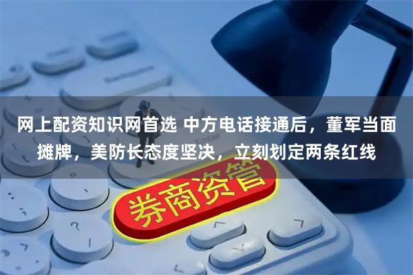 网上配资知识网首选 中方电话接通后，董军当面摊牌，美防长态度坚决，立刻划定两条红线