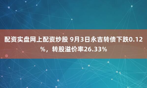 配资实盘网上配资炒股 9月3日永吉转债下跌0.12%，转股溢价率26.33%