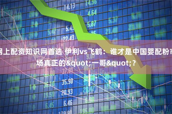网上配资知识网首选 伊利vs飞鹤：谁才是中国婴配粉市场真正的"一哥"？