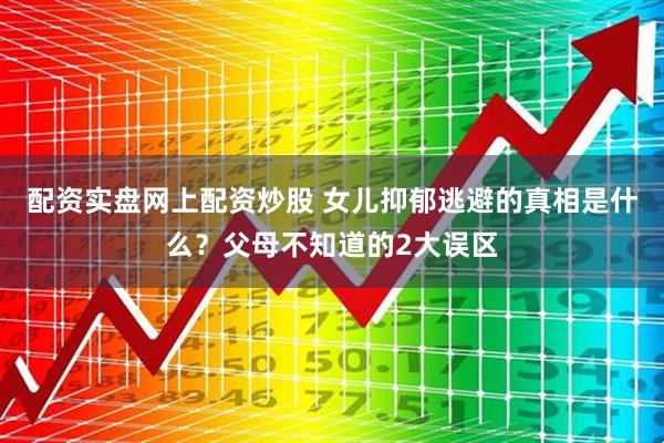 配资实盘网上配资炒股 女儿抑郁逃避的真相是什么？父母不知道的2大误区