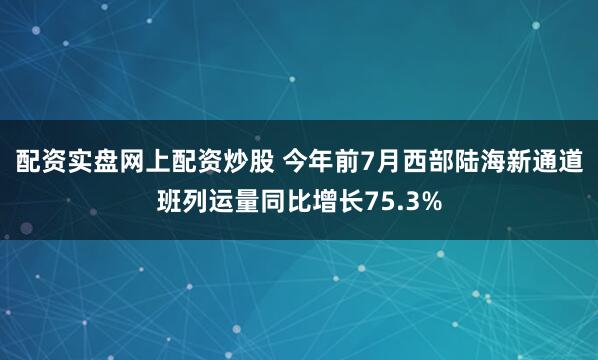 配资实盘网上配资炒股 今年前7月西部陆海新通道班列运量同比增长75.3%