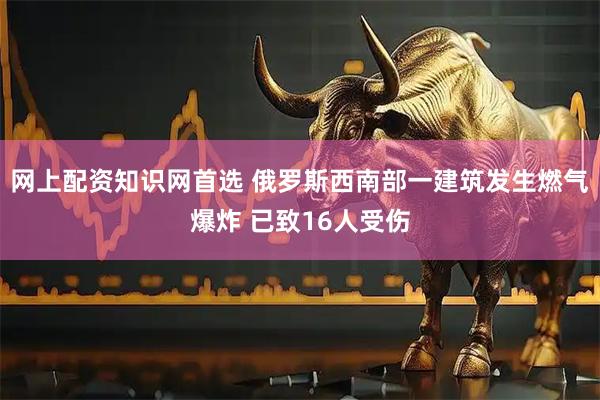 网上配资知识网首选 俄罗斯西南部一建筑发生燃气爆炸 已致16人受伤