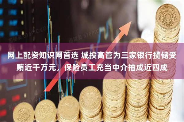 网上配资知识网首选 城投高管为三家银行揽储受贿近千万元，保险员工充当中介抽成近四成