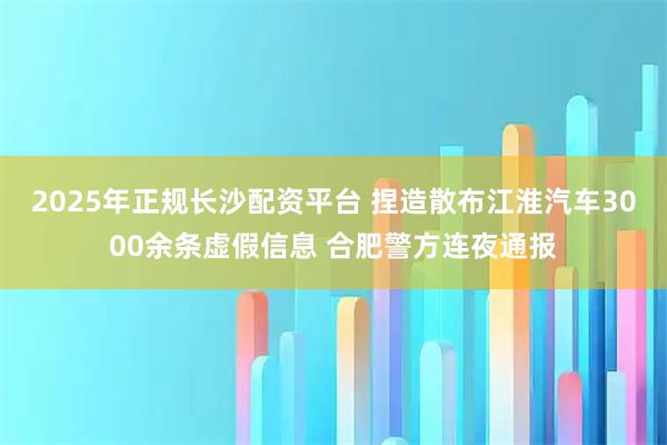 2025年正规长沙配资平台 捏造散布江淮汽车3000余条虚假信息 合肥警方连夜通报