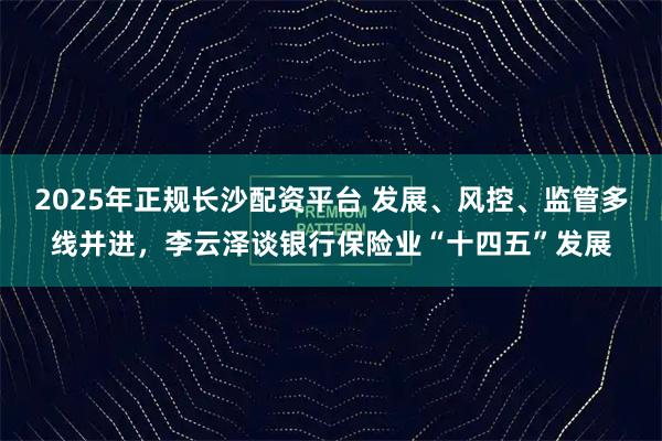 2025年正规长沙配资平台 发展、风控、监管多线并进，李云泽谈银行保险业“十四五”发展