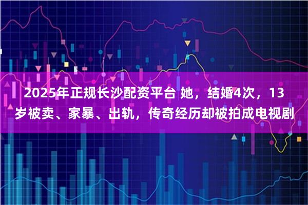 2025年正规长沙配资平台 她，结婚4次，13岁被卖、家暴、出轨，传奇经历却被拍成电视剧