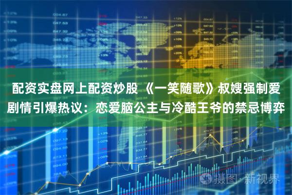 配资实盘网上配资炒股 《一笑随歌》叔嫂强制爱剧情引爆热议：恋爱脑公主与冷酷王爷的禁忌博弈