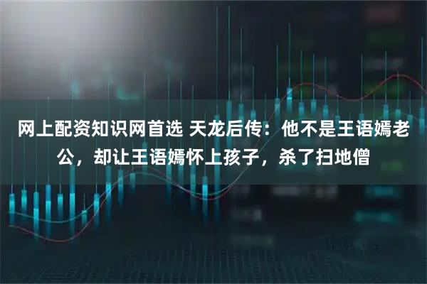 网上配资知识网首选 天龙后传：他不是王语嫣老公，却让王语嫣怀上孩子，杀了扫地僧