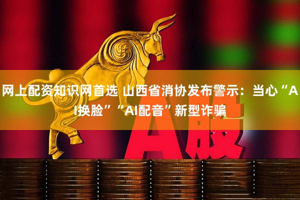 网上配资知识网首选 山西省消协发布警示：当心“AI换脸”“AI配音”新型诈骗