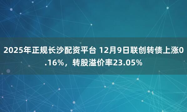 2025年正规长沙配资平台 12月9日联创转债上涨0.16%,转股溢价率23.05%
