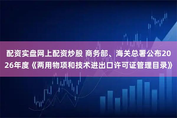 配资实盘网上配资炒股 商务部、海关总署公布2026年度《两用物项和技术进出口许可证管理目录》