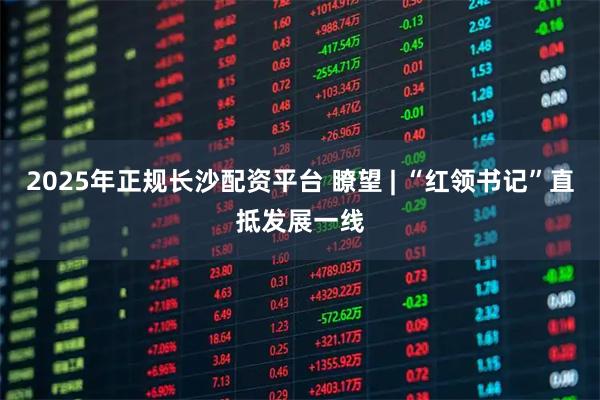 2025年正规长沙配资平台 瞭望 | “红领书记”直抵发展一线