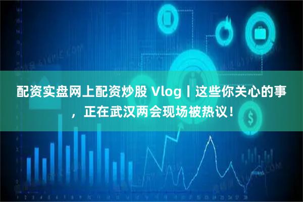 配资实盘网上配资炒股 Vlog丨这些你关心的事，正在武汉两会现场被热议！