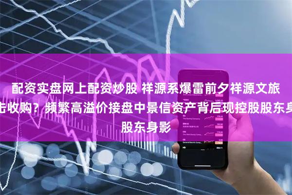 配资实盘网上配资炒股 祥源系爆雷前夕祥源文旅突击收购？频繁高溢价接盘中景信资产背后现控股股东身影