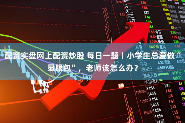 配资实盘网上配资炒股 每日一题丨小学生总爱做“显眼包”，老师该怎么办？