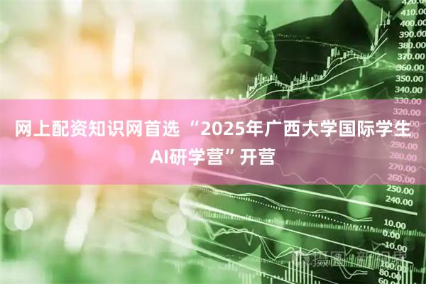 网上配资知识网首选 “2025年广西大学国际学生AI研学营”开营