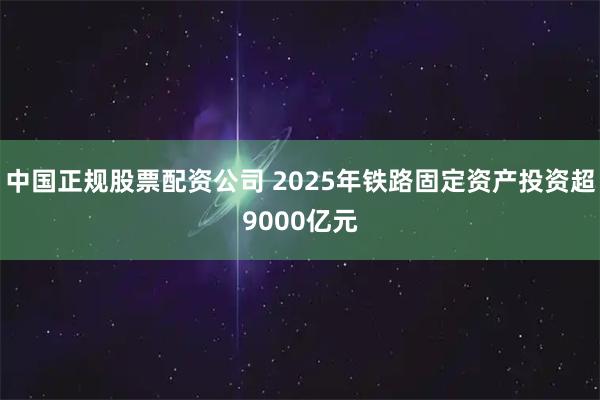 中国正规股票配资公司 2025年铁路固定资产投资超9000亿元