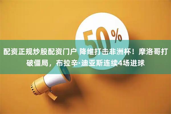 配资正规炒股配资门户 降维打击非洲杯！摩洛哥打破僵局，布拉辛·迪亚斯连续4场进球