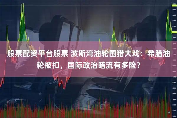 股票配资平台股票 波斯湾油轮围猎大戏：希腊油轮被扣，国际政治暗流有多险？