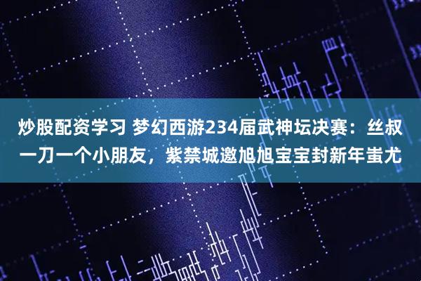 炒股配资学习 梦幻西游234届武神坛决赛：丝叔一刀一个小朋友，紫禁城邀旭旭宝宝封新年蚩尤