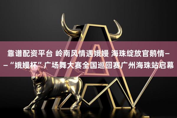靠谱配资平台 岭南风情遇娥嫚 海珠绽放官鹅情——“娥嫚杯”广场舞大赛全国巡回赛广州海珠站启幕