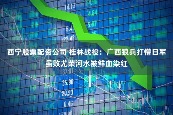 西宁股票配资公司 桂林战役：广西狼兵打懵日军虽败尤荣河水被鲜血染红