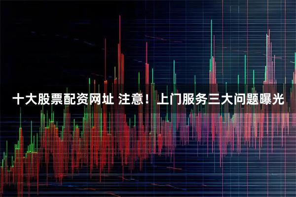 十大股票配资网址 注意！上门服务三大问题曝光