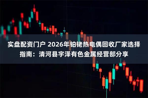 实盘配资门户 2026年铂铑热电偶回收厂家选择指南：清河县宇泽有色金属经营部分享