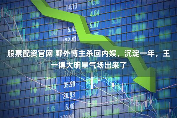 股票配资官网 野外博主杀回内娱，沉淀一年，王一博大明星气场出来了