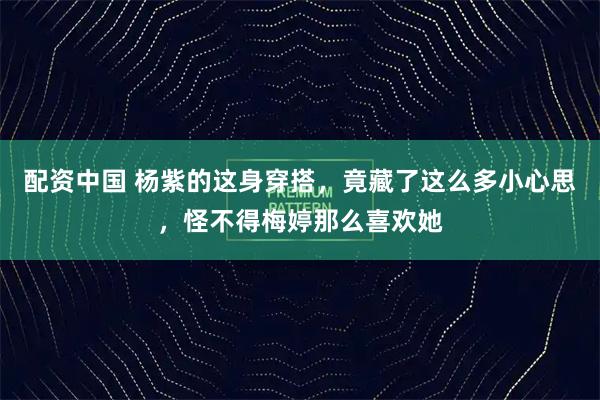 配资中国 杨紫的这身穿搭，竟藏了这么多小心思，怪不得梅婷那么喜欢她