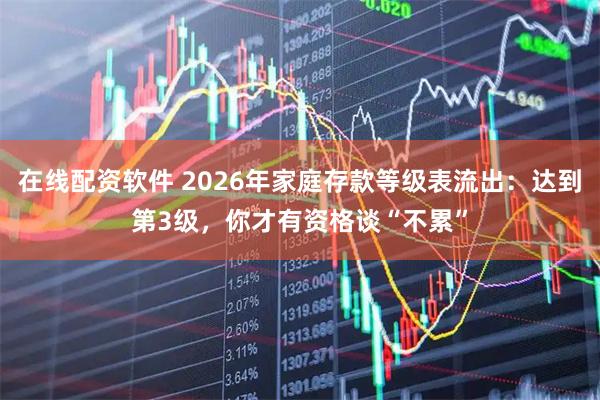 在线配资软件 2026年家庭存款等级表流出：达到第3级，你才有资格谈“不累”