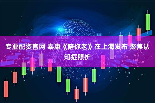 专业配资官网 泰康《陪你老》在上海发布 聚焦认知症照护