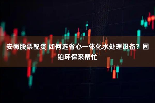 安徽股票配资 如何选省心一体化水处理设备？固铂环保来帮忙