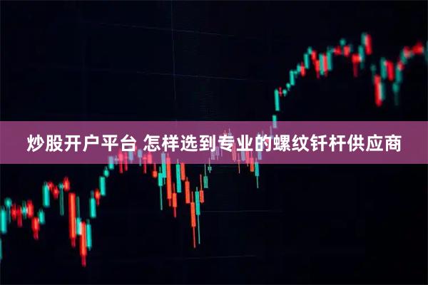 炒股开户平台 怎样选到专业的螺纹钎杆供应商