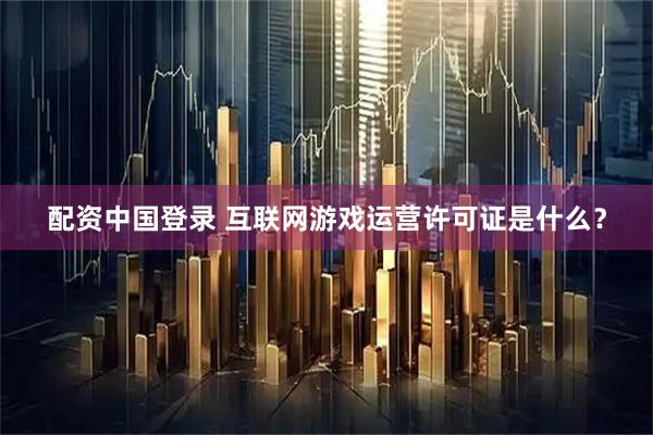 配资中国登录 互联网游戏运营许可证是什么？