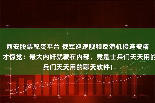 西安股票配资平台 俄军巡逻舰和反潜机接连被精准摧毁后，才惊觉：最大内奸就藏在内部，竟是士兵们天天用的聊天软件！