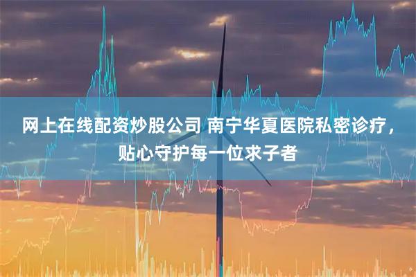 网上在线配资炒股公司 南宁华夏医院私密诊疗，贴心守护每一位求子者