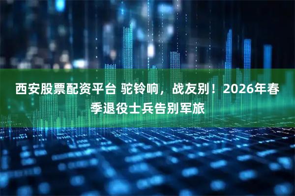 西安股票配资平台 驼铃响,战友别!2026年春季退役士兵告别军旅
