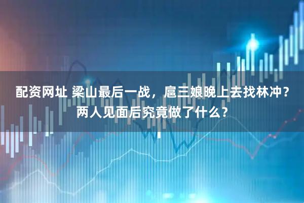 配资网址 梁山最后一战，扈三娘晚上去找林冲？两人见面后究竟做了什么？