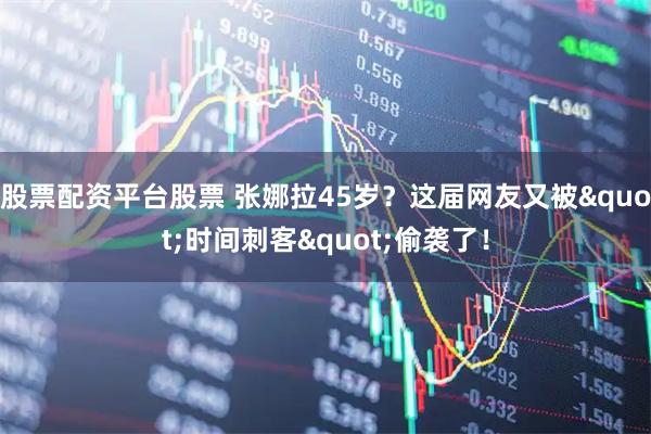 股票配资平台股票 张娜拉45岁?这届网友又被"时间刺客"偷袭了!