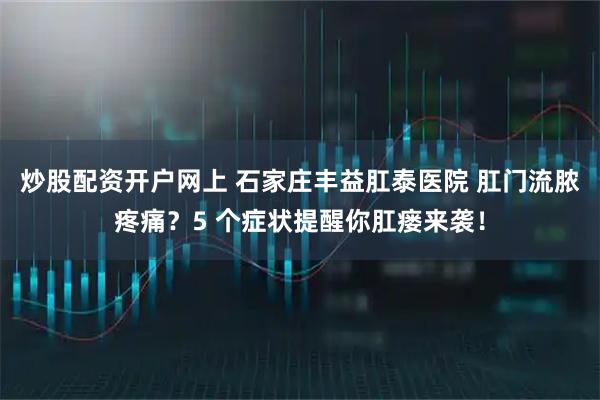 炒股配资开户网上 石家庄丰益肛泰医院 肛门流脓疼痛?5 个症状提醒你肛瘘来袭!