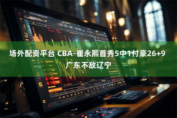 场外配资平台 CBA-崔永熙首秀5中1付豪26+9 广东不敌辽宁