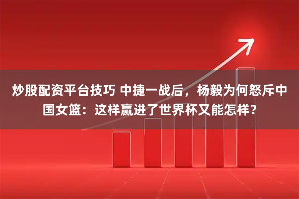 炒股配资平台技巧 中捷一战后，杨毅为何怒斥中国女篮：这样赢进了世界杯又能怎样？