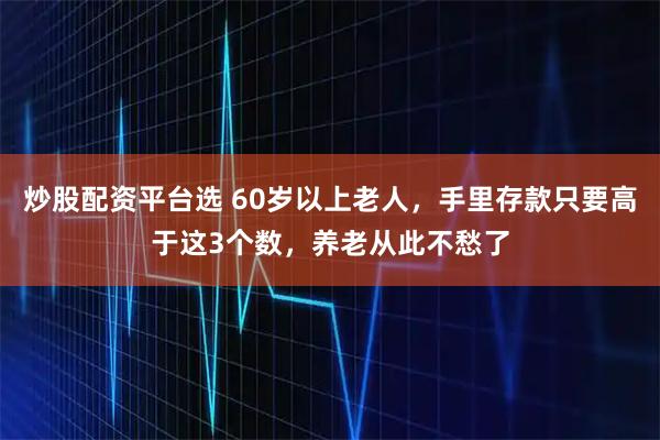 炒股配资平台选 60岁以上老人，手里存款只要高于这3个数，养老从此不愁了