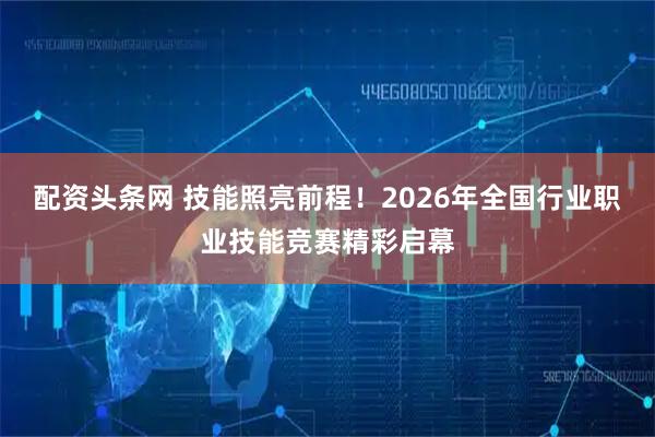 配资头条网 技能照亮前程！2026年全国行业职业技能竞赛精彩启幕