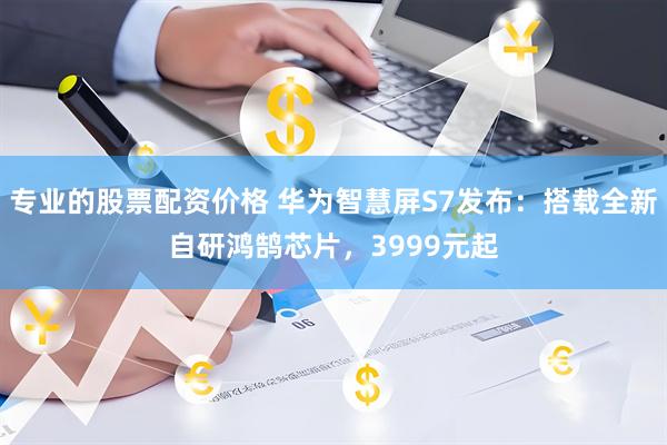 专业的股票配资价格 华为智慧屏S7发布：搭载全新自研鸿鹄芯片，3999元起
