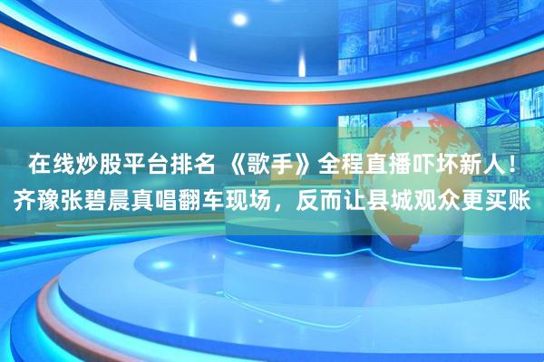 在线炒股平台排名 《歌手》全程直播吓坏新人！齐豫张碧晨真唱翻车现场，反而让县城观众更买账