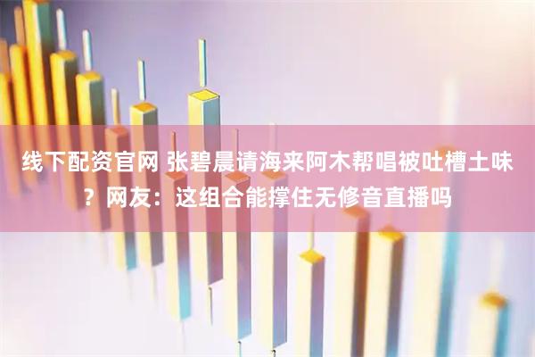 线下配资官网 张碧晨请海来阿木帮唱被吐槽土味？网友：这组合能撑住无修音直播吗
