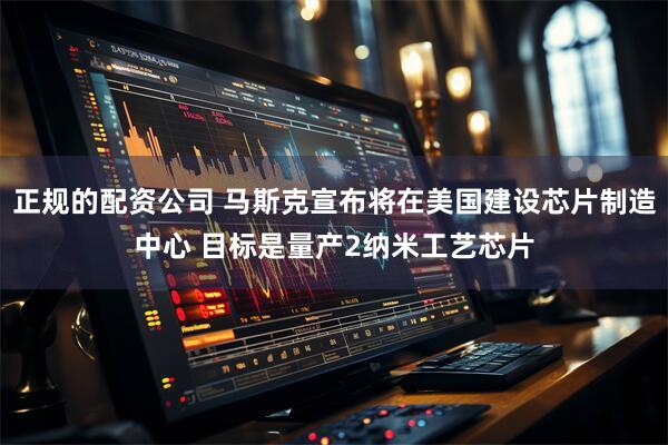 正规的配资公司 马斯克宣布将在美国建设芯片制造中心 目标是量产2纳米工艺芯片